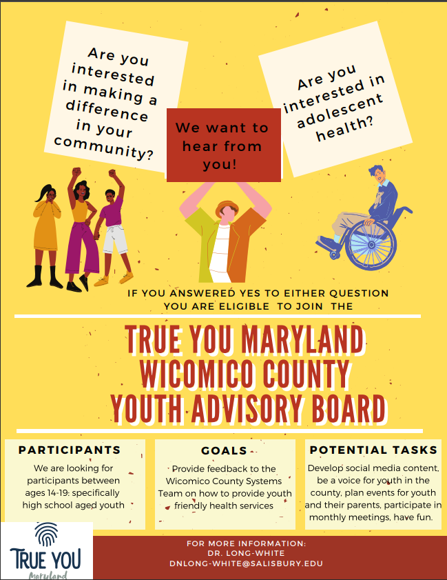 Are you interested in making a difference in your community? Are you interested in Adolescent Health? True You Maryland Youth Advisory Board: Looking for participants between 14-19 years old specifically high school youth to provide feedback to the Wicomico County Systems Team to provide youth friendly health services. Potential tasks include develop social media content, be a voice for youth in the county, plan events for youth and parents and participate in monthly meetings. For more information, email DNLONG-WHITE@SALISBURY.EDU